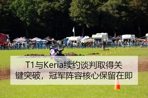 T1与Keria续约谈判取得关键突破，冠军阵容核心保留在即
